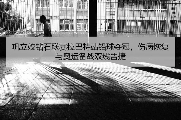 巩立姣钻石联赛拉巴特站铅球夺冠，伤病恢复与奥运备战双线告捷