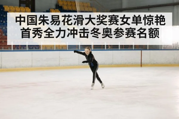 中国朱易花滑大奖赛女单惊艳首秀全力冲击冬奥参赛名额
