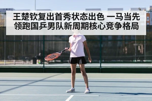 王楚钦复出首秀状态出色 一马当先领跑国乒男队新周期核心竞争格局