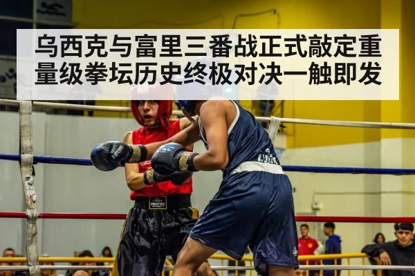 乌西克与富里三番战正式敲定重量级拳坛历史终极对决一触即发